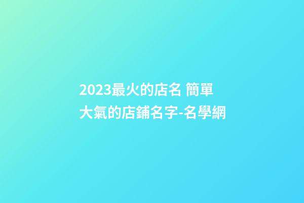 2023最火的店名 簡單大氣的店鋪名字-名學網-第1張-店鋪起名-玄機派